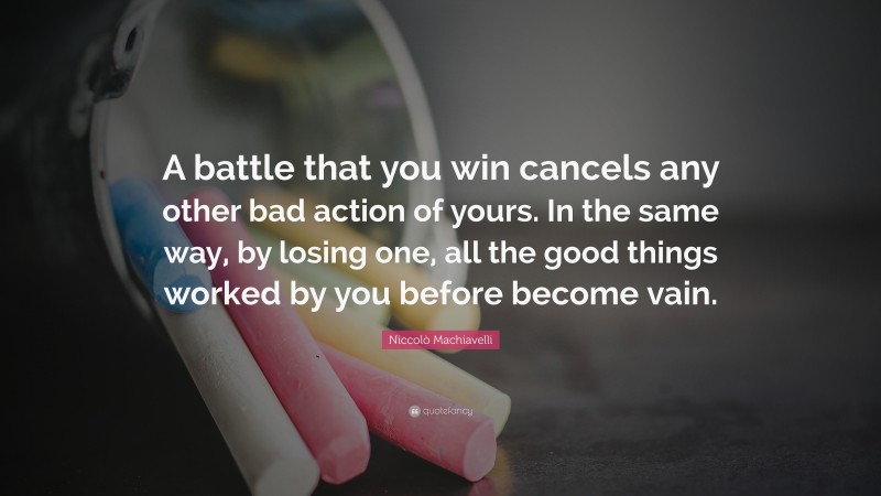 Niccolò Machiavelli Quote: “A battle that you win cancels any other bad action of yours. In the same way, by losing one, all the good things worked by you before become vain.”