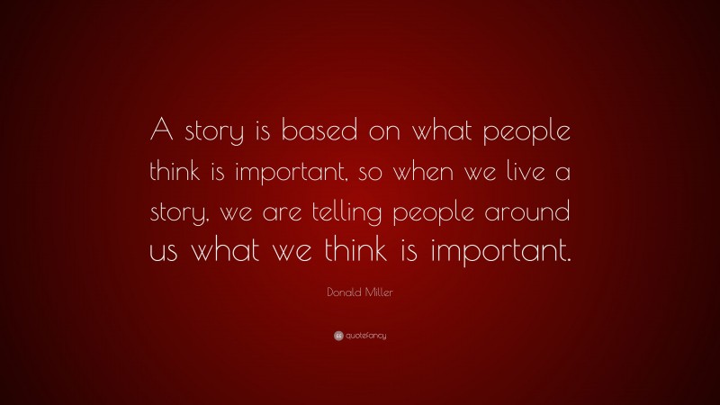 Donald Miller Quote: “A story is based on what people think is important, so when we live a story, we are telling people around us what we think is important.”