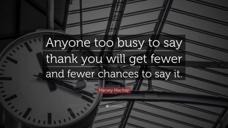 Harvey MacKay Quote: “Anyone too busy to say thank you will get fewer and fewer chances to say it.”