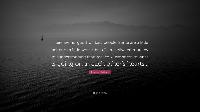 Tennessee Williams Quote: “There are no ‘good’ or ‘bad’ people. Some are a little better or a little worse, but all are activated more by misunderstanding than malice. A blindness to what is going on in each other’s hearts...”