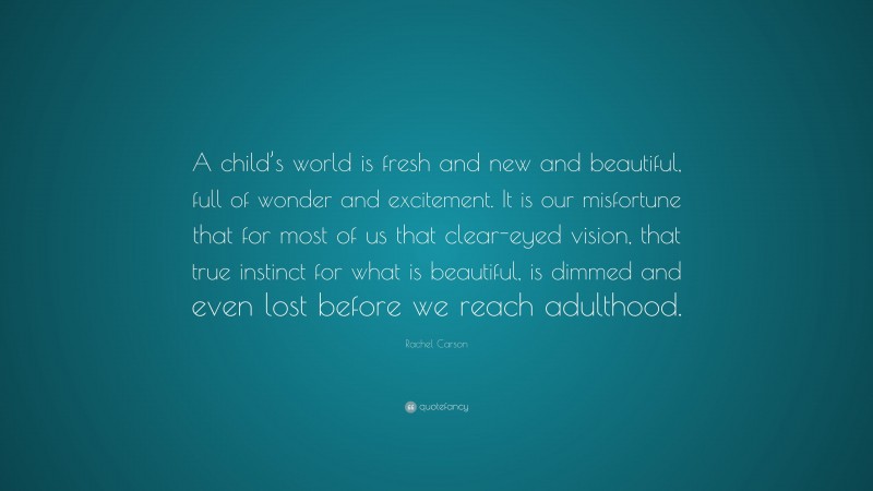 Rachel Carson Quote: “A child’s world is fresh and new and beautiful, full of wonder and excitement. It is our misfortune that for most of us that clear-eyed vision, that true instinct for what is beautiful, is dimmed and even lost before we reach adulthood.”
