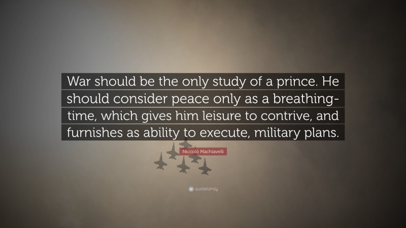 Niccolò Machiavelli Quote: “War should be the only study of a prince. He should consider peace only as a breathing-time, which gives him leisure to contrive, and furnishes as ability to execute, military plans.”