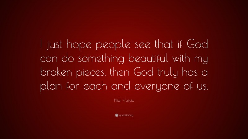 Nick Vujicic Quote: “I just hope people see that if God can do something beautiful with my broken pieces, then God truly has a plan for each and everyone of us.”