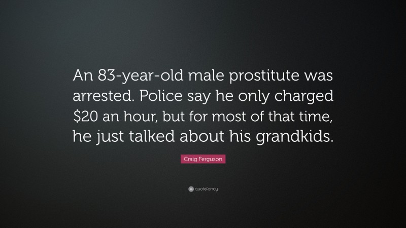 Craig Ferguson Quote: “An 83-year-old male prostitute was arrested. Police say he only charged $20 an hour, but for most of that time, he just talked about his grandkids.”