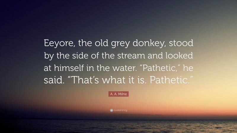 A. A. Milne Quote: “Eeyore, the old grey donkey, stood by the side of the stream and looked at himself in the water. “Pathetic,” he said. “That’s what it is. Pathetic.””