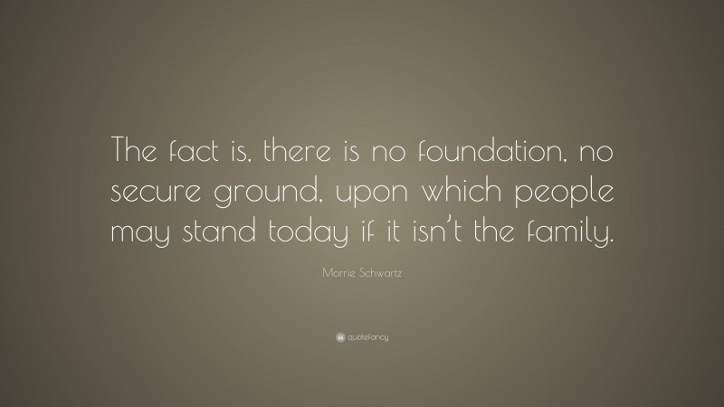 Morrie Schwartz Quote: “The fact is, there is no foundation, no secure ground, upon which people may stand today if it isn’t the family.”