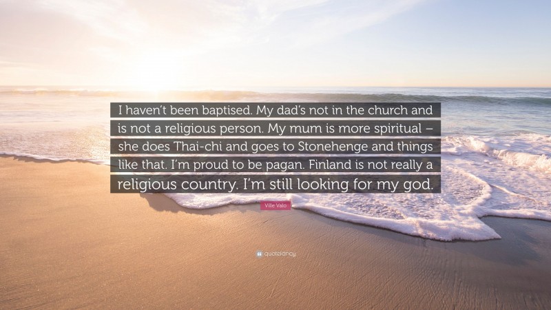 Ville Valo Quote: “I haven’t been baptised. My dad’s not in the church and is not a religious person. My mum is more spiritual – she does Thai-chi and goes to Stonehenge and things like that. I’m proud to be pagan. Finland is not really a religious country. I’m still looking for my god.”