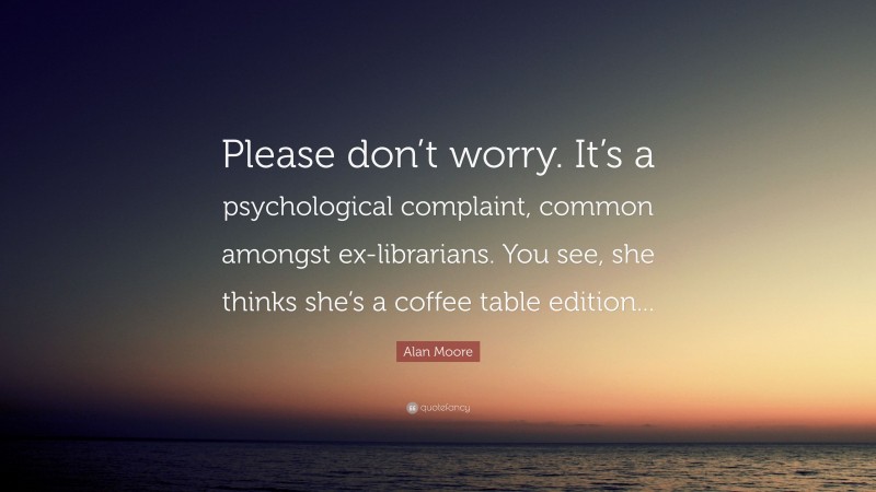 Alan Moore Quote: “Please don’t worry. It’s a psychological complaint, common amongst ex-librarians. You see, she thinks she’s a coffee table edition...”