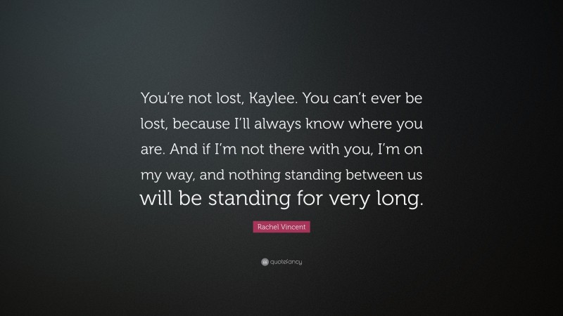 Rachel Vincent Quote: “You’re not lost, Kaylee. You can’t ever be lost, because I’ll always know where you are. And if I’m not there with you, I’m on my way, and nothing standing between us will be standing for very long.”
