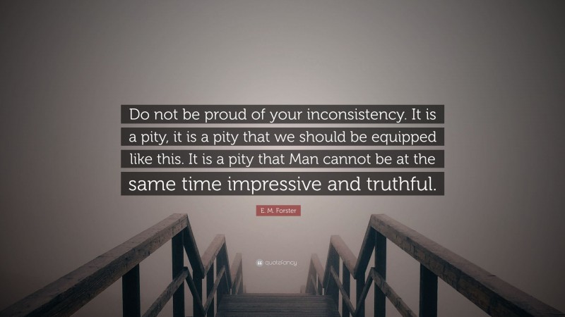 E. M. Forster Quote: “Do not be proud of your inconsistency. It is a pity, it is a pity that we should be equipped like this. It is a pity that Man cannot be at the same time impressive and truthful.”