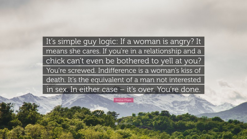 Emma Chase Quote: “It’s simple guy logic: If a woman is angry? It means she cares. If you’re in a relationship and a chick can’t even be bothered to yell at you? You’re screwed. Indifference is a woman’s kiss of death. It’s the equivalent of a man not interested in sex. In either case – it’s over. You’re done.”