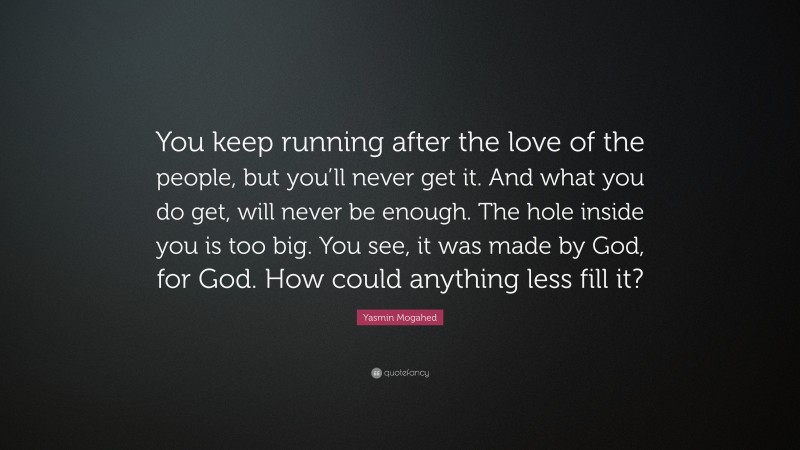 Yasmin Mogahed Quote: “You keep running after the love of the people, but you’ll never get it. And what you do get, will never be enough. The hole inside you is too big. You see, it was made by God, for God. How could anything less fill it?”
