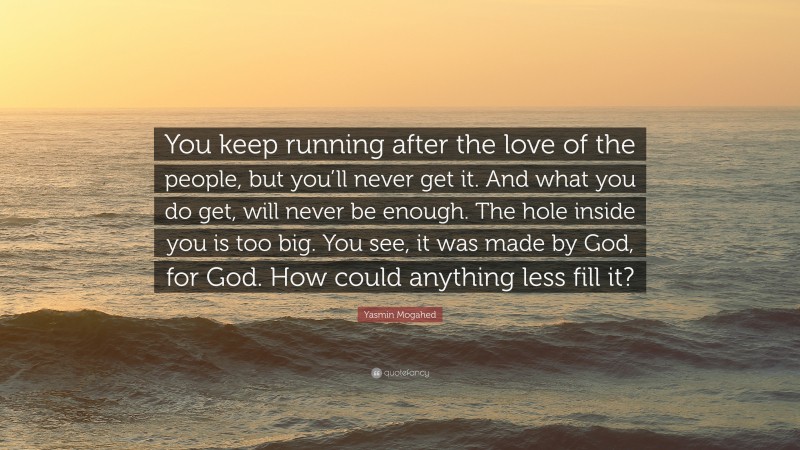 Yasmin Mogahed Quote: “You keep running after the love of the people, but you’ll never get it. And what you do get, will never be enough. The hole inside you is too big. You see, it was made by God, for God. How could anything less fill it?”
