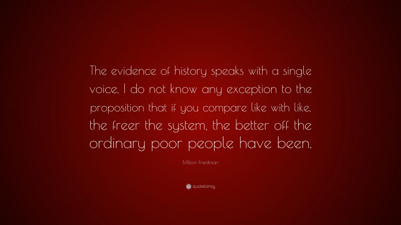 Milton Friedman Quote: “The evidence of history speaks with a single voice. I do not know any exception to the proposition that if you compare like with like, the freer the system, the better off the ordinary poor people have been.”