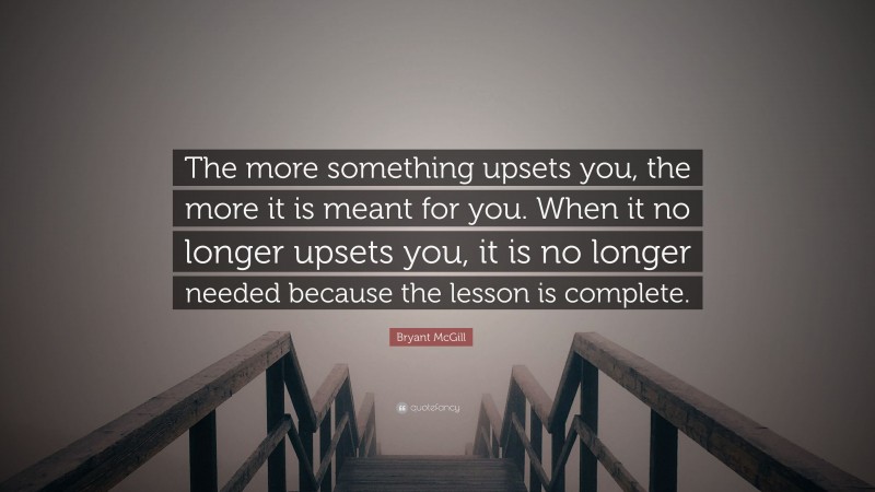 Bryant McGill Quote: “The more something upsets you, the more it is meant for you. When it no longer upsets you, it is no longer needed because the lesson is complete.”