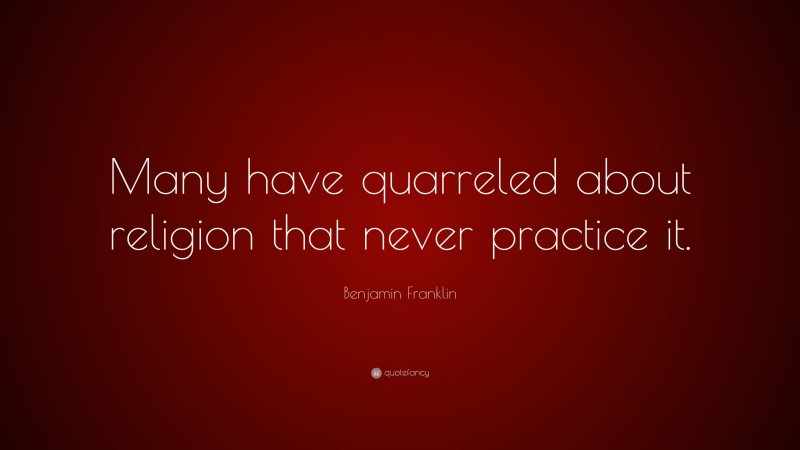 Benjamin Franklin Quote: “Many have quarreled about religion that never practice it.”