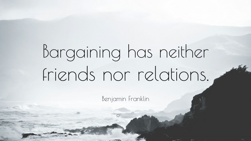 Benjamin Franklin Quote: “Bargaining has neither friends nor relations.”
