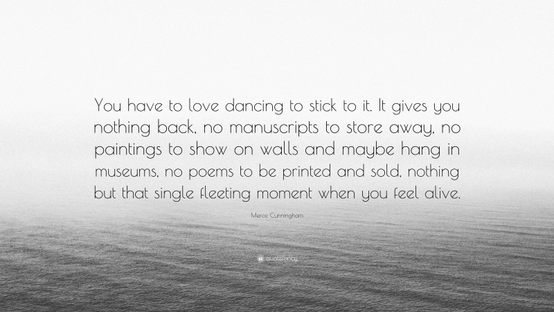 Merce Cunningham Quote: “You have to love dancing to stick to it. It gives you nothing back, no manuscripts to store away, no paintings to show on walls and maybe hang in museums, no poems to be printed and sold, nothing but that single fleeting moment when you feel alive.”