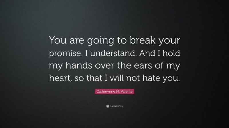 Catherynne M. Valente Quote: “You are going to break your promise. I understand. And I hold my hands over the ears of my heart, so that I will not hate you.”