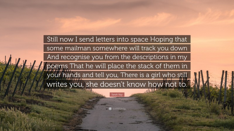 Sarah Kay Quote: “Still now I send letters into space Hoping that some mailman somewhere will track you down And recognise you from the descriptions in my poems That he will place the stack of them in your hands and tell you, There is a girl who still writes you, she doesn’t know how not to.”