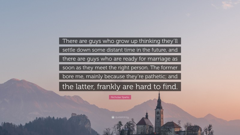 Nicholas Sparks Quote: “There are guys who grow up thinking they’ll settle down some distant time in the future, and there are guys who are ready for marriage as soon as they meet the right person. The former bore me, mainly because they’re pathetic; and the latter, frankly are hard to find.”