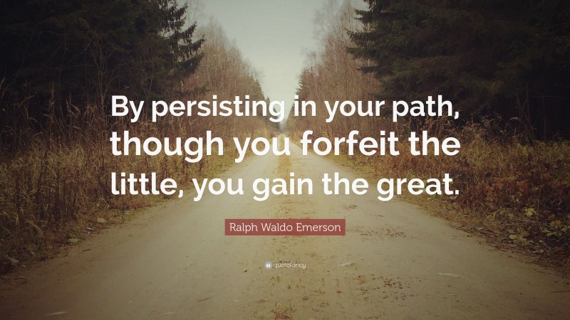 Ralph Waldo Emerson Quote: “By persisting in your path, though you forfeit the little, you gain the great.”