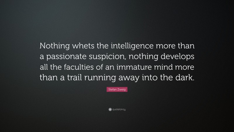 Stefan Zweig Quote: “Nothing whets the intelligence more than a passionate suspicion, nothing develops all the faculties of an immature mind more than a trail running away into the dark.”