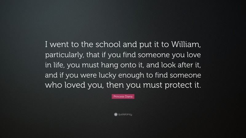 Princess Diana Quote: “I went to the school and put it to William, particularly, that if you find someone you love in life, you must hang onto it, and look after it, and if you were lucky enough to find someone who loved you, then you must protect it.”