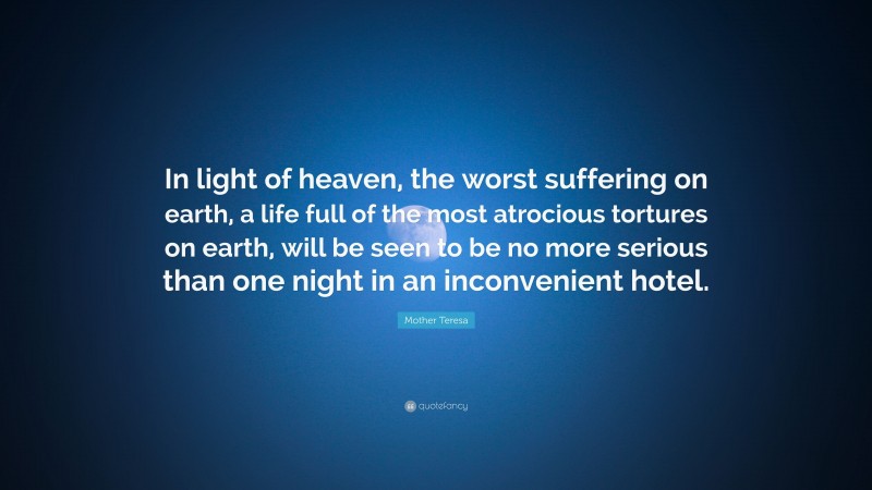 Mother Teresa Quote: “In light of heaven, the worst suffering on earth, a life full of the most atrocious tortures on earth, will be seen to be no more serious than one night in an inconvenient hotel.”