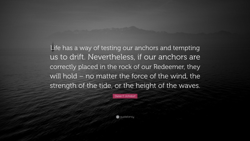 Dieter F. Uchtdorf Quote: “Life has a way of testing our anchors and tempting us to drift. Nevertheless, if our anchors are correctly placed in the rock of our Redeemer, they will hold – no matter the force of the wind, the strength of the tide, or the height of the waves.”