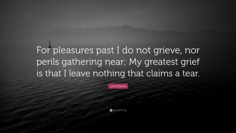 Lord Byron Quote: “For pleasures past I do not grieve, nor perils gathering near; My greatest grief is that I leave nothing that claims a tear.”