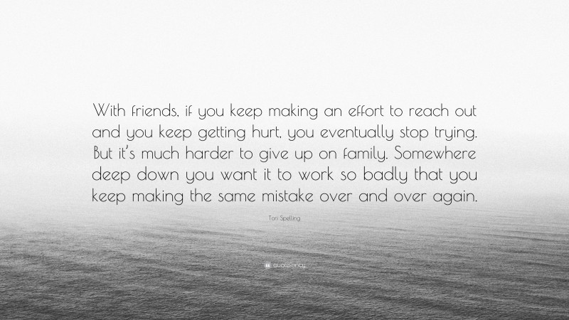 Tori Spelling Quote: “With friends, if you keep making an effort to reach out and you keep getting hurt, you eventually stop trying. But it’s much harder to give up on family. Somewhere deep down you want it to work so badly that you keep making the same mistake over and over again.”