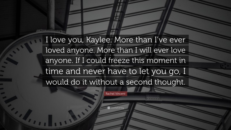 Rachel Vincent Quote: “I love you, Kaylee. More than I’ve ever loved anyone. More than I will ever love anyone. If I could freeze this moment in time and never have to let you go, I would do it without a second thought.”