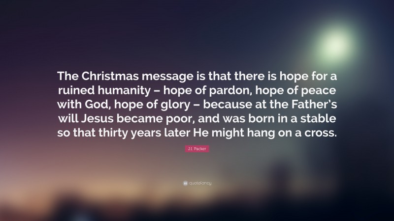 J.I. Packer Quote: “The Christmas message is that there is hope for a ruined humanity – hope of pardon, hope of peace with God, hope of glory – because at the Father’s will Jesus became poor, and was born in a stable so that thirty years later He might hang on a cross.”