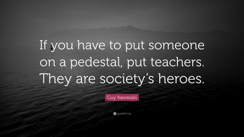 Guy Kawasaki Quote: “If you have to put someone on a pedestal, put teachers. They are society’s heroes.”
