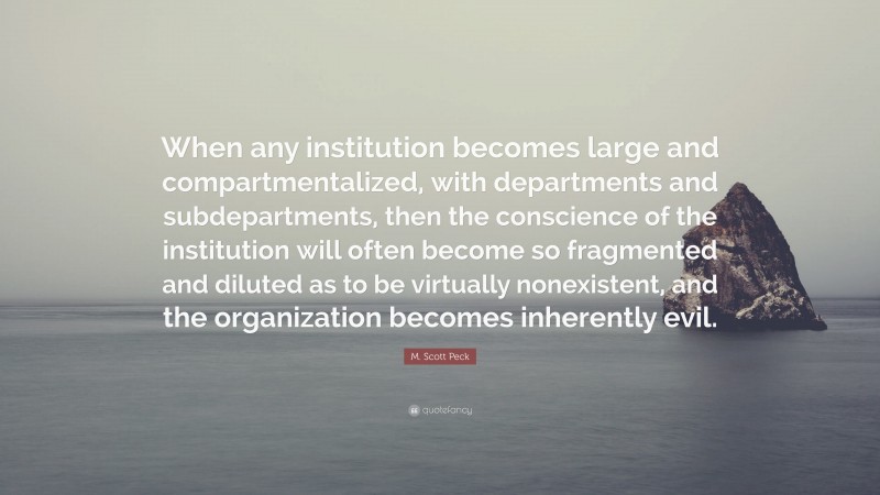 M. Scott Peck Quote: “When any institution becomes large and compartmentalized, with departments and subdepartments, then the conscience of the institution will often become so fragmented and diluted as to be virtually nonexistent, and the organization becomes inherently evil.”