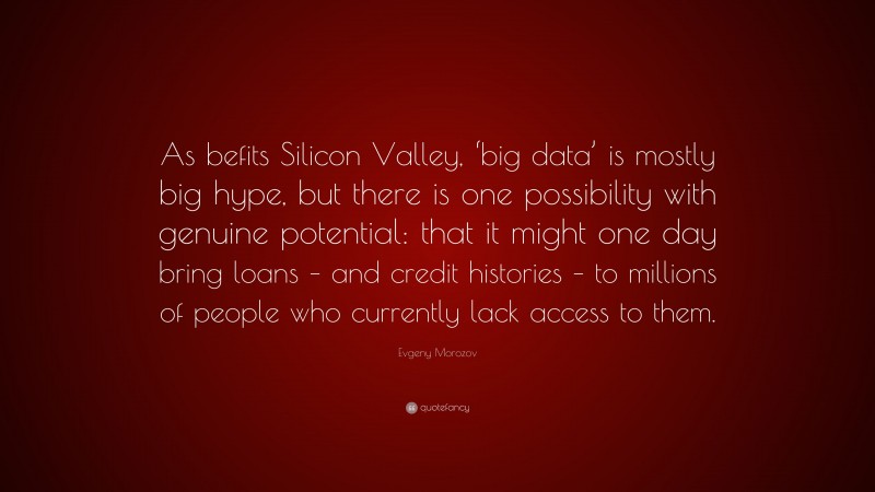 Evgeny Morozov Quote: “As befits Silicon Valley, ‘big data’ is mostly big hype, but there is one possibility with genuine potential: that it might one day bring loans – and credit histories – to millions of people who currently lack access to them.”