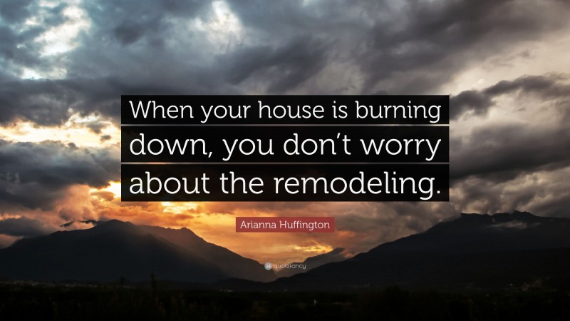Arianna Huffington Quote: “When your house is burning down, you don’t worry about the remodeling.”