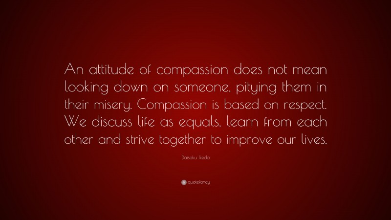 Daisaku Ikeda Quote: “An attitude of compassion does not mean looking down on someone, pitying them in their misery. Compassion is based on respect. We discuss life as equals, learn from each other and strive together to improve our lives.”