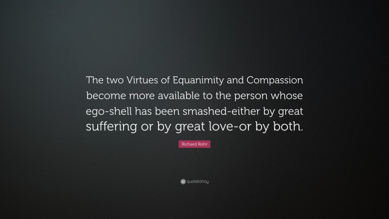 Richard Rohr Quote: “The two Virtues of Equanimity and Compassion become more available to the person whose ego-shell has been smashed-either by great suffering or by great love-or by both.”
