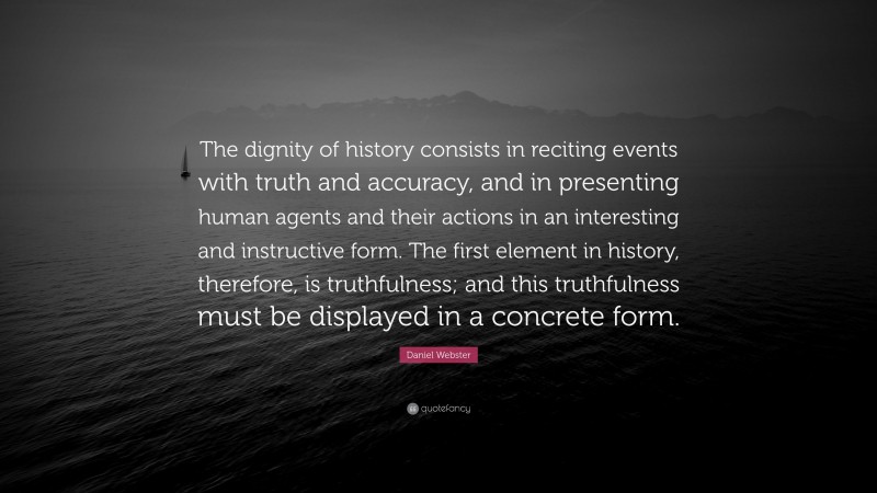 Daniel Webster Quote: “The dignity of history consists in reciting events with truth and accuracy, and in presenting human agents and their actions in an interesting and instructive form. The first element in history, therefore, is truthfulness; and this truthfulness must be displayed in a concrete form.”