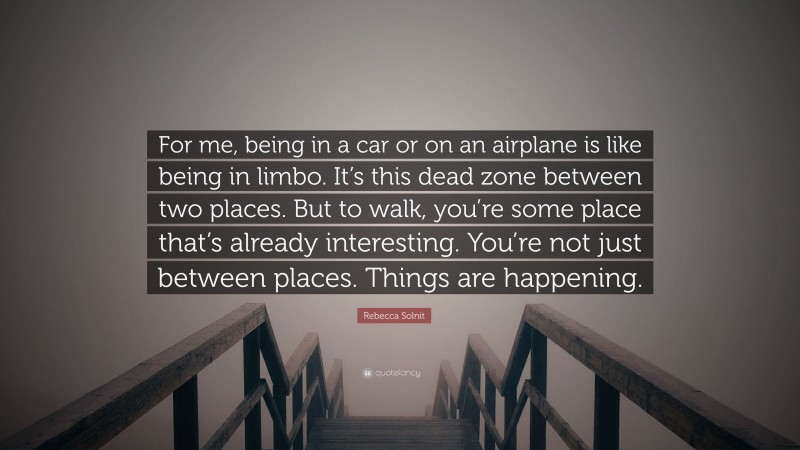 Rebecca Solnit Quote: “For me, being in a car or on an airplane is like being in limbo. It’s this dead zone between two places. But to walk, you’re some place that’s already interesting. You’re not just between places. Things are happening.”