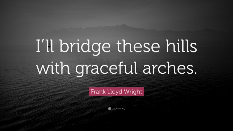 Frank Lloyd Wright Quote: “I’ll bridge these hills with graceful arches.”