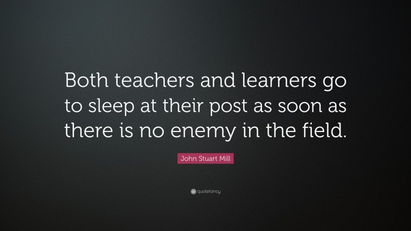 John Stuart Mill Quote: “Both teachers and learners go to sleep at their post as soon as there is no enemy in the field.”