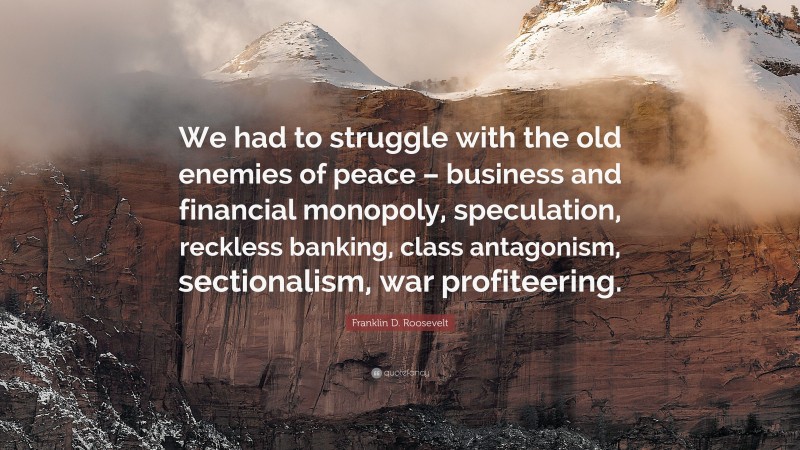 Franklin D. Roosevelt Quote: “We had to struggle with the old enemies of peace – business and financial monopoly, speculation, reckless banking, class antagonism, sectionalism, war profiteering.”