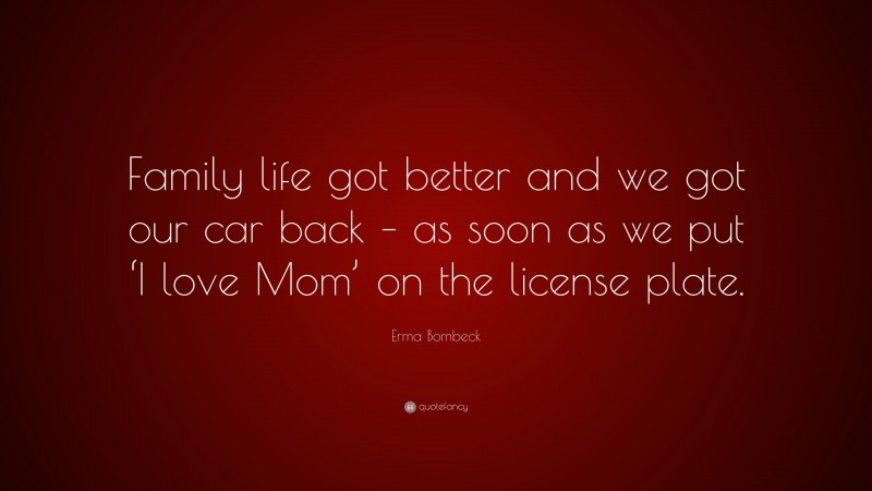 Erma Bombeck Quote: “Family life got better and we got our car back – as soon as we put ‘I love Mom’ on the license plate.”