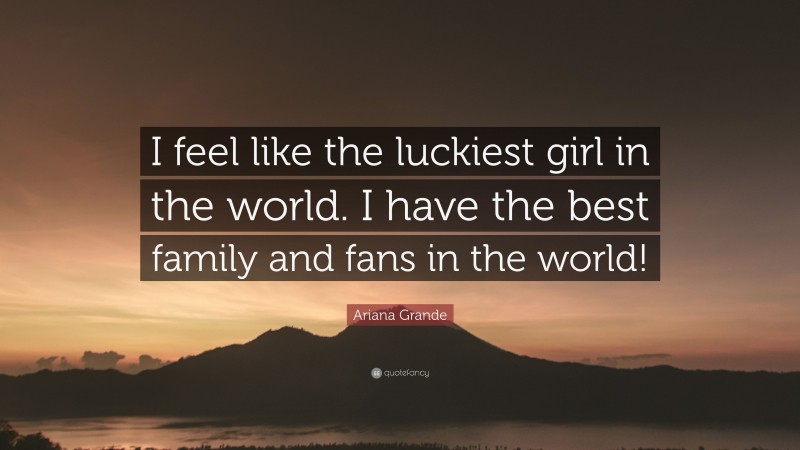 Ariana Grande Quote: “I feel like the luckiest girl in the world. I have the best family and fans in the world!”