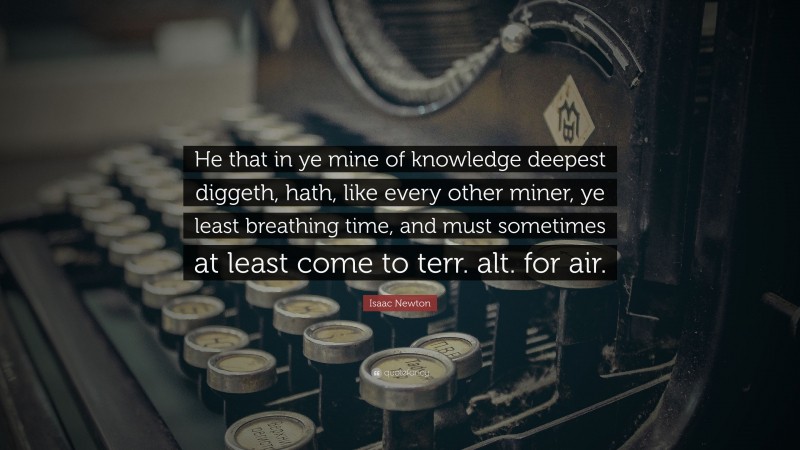 Isaac Newton Quote: “He that in ye mine of knowledge deepest diggeth, hath, like every other miner, ye least breathing time, and must sometimes at least come to terr. alt. for air.”