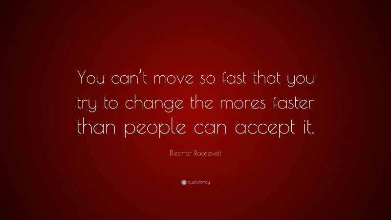 Eleanor Roosevelt Quote: “You can’t move so fast that you try to change the mores faster than people can accept it.”