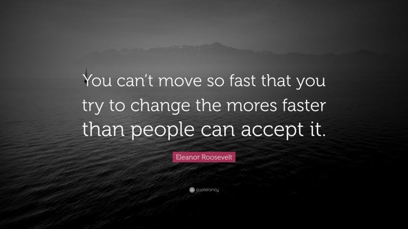 Eleanor Roosevelt Quote: “You can’t move so fast that you try to change the mores faster than people can accept it.”